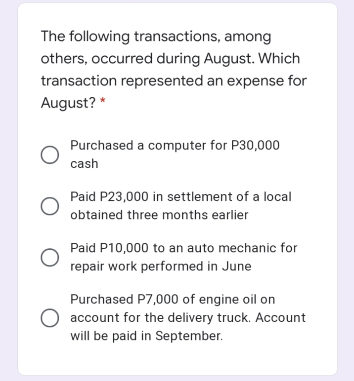 The following transactions, among
others, occurred during August. Which
transaction represented an expense for
August? *
Purchased a computer for P30,000
cash
Paid P23,000 in settlement of a local
obtained three months earlier
Paid P10,000 to an auto mechanic for
repair work performed in June
Purchased P7,000 of engine oil on
account for the delivery truck. Account
will be paid in September.
