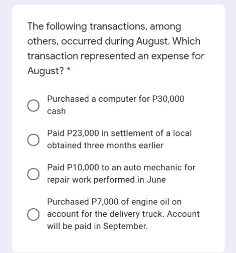 The following transactions, among
others, occurred during August. Which
transaction represented an expense for
August? *
Purchased a computer for P30,000
cash
Paid P23,000 in settlement of a local
obtained three months earlier
Paid P10,000 to an auto mechanic for
repair work performed in June
Purchased P7,000 of engine oil on
account for the delivery truck. Account
will be paid in September.
