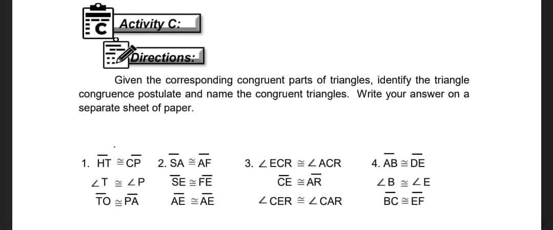 CActivity C:
Directions:
Given the corresponding congruent parts of triangles, identify the triangle
congruence postulate and name the congruent triangles. Write your answer on a
separate sheet of paper.
1. HT CP
2. SA AF
3. ZECR EZACR
4. AB DE
LT 쓴 LP
SE FE
CE AR
ZB 쓸 LE
TO - PA
AE SAE
Z CER = L CAR
BC EF
