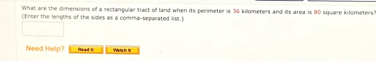 What are the dimensions of a rectangular tract of land when its perimeter is 36 kilometers and its area is 80 square kilometers?
(Enter the lengths of the sides as a comma-separated list.)
Need Help?
Read It
Watch It

