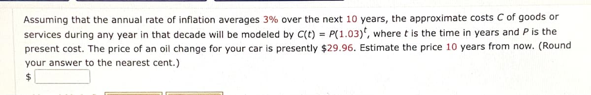 Assuming that the annual rate of inflation averages 3% over the next 10 years, the approximate costs C of goods or
services during any year in that decade will be modeled by C(t) = P(1.03)', where t is the time in years and P is the
present cost. The price of an oil change for your car is presently $29.96. Estimate the price 10 years from now. (Round
your answer to the nearest cent.)
