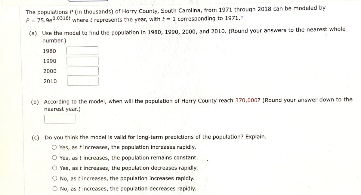 The populations P (in thousands) of Horry County, South Carolina, from 1971 through 2018 can be modeled by
P = 75.9e0.0316t where t represents the year, with t = 1 corresponding to 1971.t
(a) Use the model to find the population in 1980, 1990, 2000, and 2010. (Round your answers to the nearest whole
number.)
1980
1990
2000
2010
(b) According to the model, when will the population of Horry County reach 370,000? (Round your answer down to the
nearest year.)
(c) Do you think the model is valid for long-term predictions of the population? Explain.
O Yes, as t increases, the population increases rapidly.
O Yes, as t increases, the population remains constant.
O Yes, as t increases, the population decreases rapidly.
O No, as t increases, the population increases rapidly.
O No, as t increases, the population decreases rapidly.

