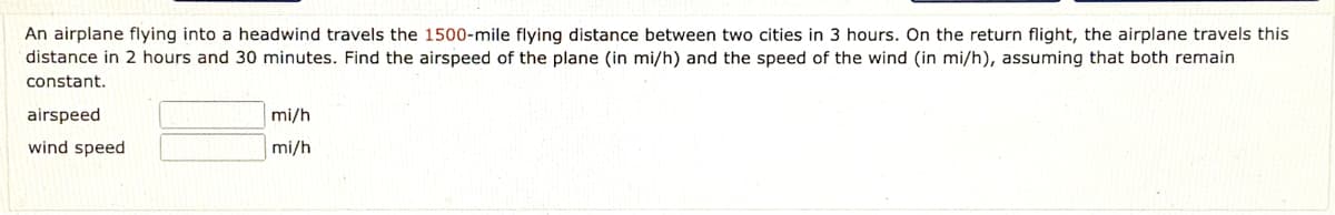 An airplane flying into a headwind travels the 1500-mile flying distance between two cities in 3 hours. On the return flight, the airplane travels this
distance in 2 hours and 30 minutes. Find the airspeed of the plane (in mi/h) and the speed of the wind (in mi/h), assuming that both remain
constant.
airspeed
mi/h
wind speed
mi/h
