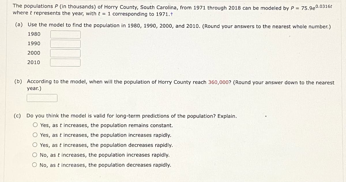 The populations P (in thousands) of Horry County, South Carolina, from 1971 through 2018 can be modeled by P = 75.9e0.0316t
where t represents the year, with t = 1 corresponding to 1971.t
(a) Use the model to find the population in 1980, 1990, 2000, and 2010. (Round your answers to the nearest whole number.)
1980
1990
2000
2010
(b) According to the model, when will the population of Horry County reach 360,000? (Round your answer down to the nearest
year.)
(c) Do you think the model is valid for long-term predictions of the population? Explain.
O Yes, as t increases, the population remains constant.
Yes, as t increases, the population increases rapidly.
O Yes, as t increases, the population decreases rapidly.
O No, as t increases, the population increases rapidly.
O No, as t increases, the population decreases rapidly.
