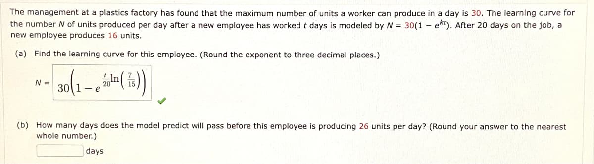 The management at a plastics factory has found that the maximum number of units a worker can produce in a day is 30. The learning curve for
the number N of units produced per day after a new employee has worked t days is modeled by = 30(1 – ekt). After 20 days on the job, a
new employee produces 16 units.
(a) Find the learning curve for this employee. (Round the exponent to three decimal places.)
N =
30
- e
(b) How many days does the model predict will pass before this employee is producing 26 units per day? (Round your answer to the nearest
whole number.)
days
