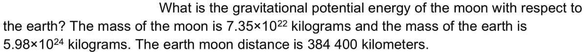 What is the gravitational potential energy of the moon with respect to
the earth? The mass of the moon is 7.35x1022 kilograms and the mass of the earth is
5.98x1024 kilograms. The earth moon distance is 384 400 kilometers.