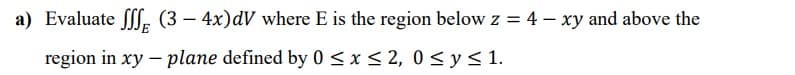 a) Evaluate ff, (3 – 4x)dV where E is the region below z = 4 – xy and above the
region in xy – plane defined by 0 < x< 2, 0 < y <1.

