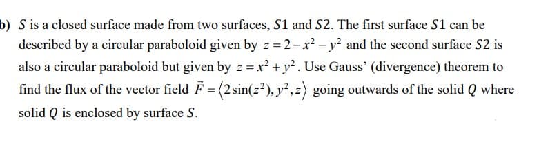 b) S is a closed surface made from two surfaces, S1 and S2. The first surface S1 can be
described by a circular paraboloid given by z =2-x? – y? and the second surface S2 is
also a circular paraboloid but given by z= x? + y?. Use Gauss' (divergence) theorem to
find the flux of the vector field F = (2sin(z?), y²,z) going outwards of the solid Q where
solid Q is enclosed by surface S.
