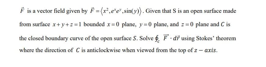 F is a vector field given by F = (x²,e*e", sin(y)). Given that S is an open surface made
from surface x+ y+z =1 bounded x = 0 plane, y= 0 plane, and z = 0 plane and C is
the closed boundary curve of the open surface S. Solve f. F dr using Stokes' theorem
where the direction of C is anticlockwise when viewed from the top of z – axis.
