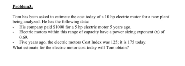 Problem3:
Tom has been asked to estimate the cost today of a 10 hp electric motor for a new plant
being analyzed. He has the following data:
- His company paid $1000 for a 5 hp electric motor 5 years ago.
Electric motors within this range of capacity have a power sizing exponent (x) of
0.69.
- Five years ago, the electric motors Cost Index was 125; it is 175 today.
What estimate for the electric motor cost today will Tom obtain?