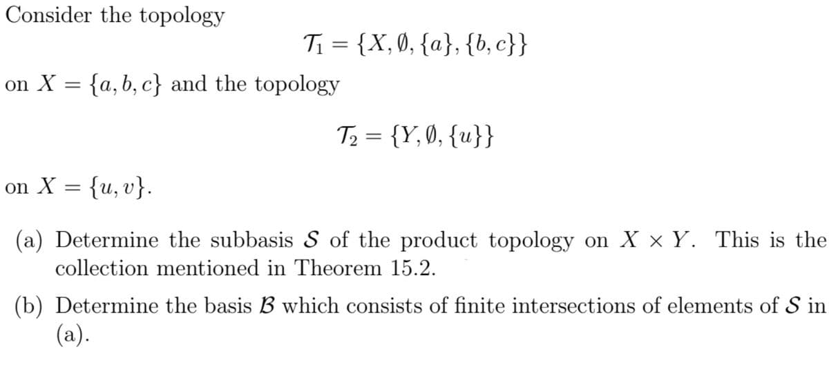 Consider the topology
T = {X, 0, {a}, {b, c}}
on X = {a, b, c} and the topology
T2 = {Y, 0, {u}}
on X
= {u,v}.
(a) Determine the subbasis S of the product topology on X × Y. This is the
collection mentioned in Theorem 15.2.
(b) Determine the basis B which consists of finite intersections of elements of S in
(a).
