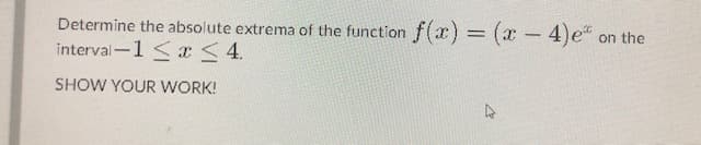 Determine the absolute extrema of the function
f(x) (x- 4)e
on the
interval-1 <x<4.
SHOW YOUR WORK!
