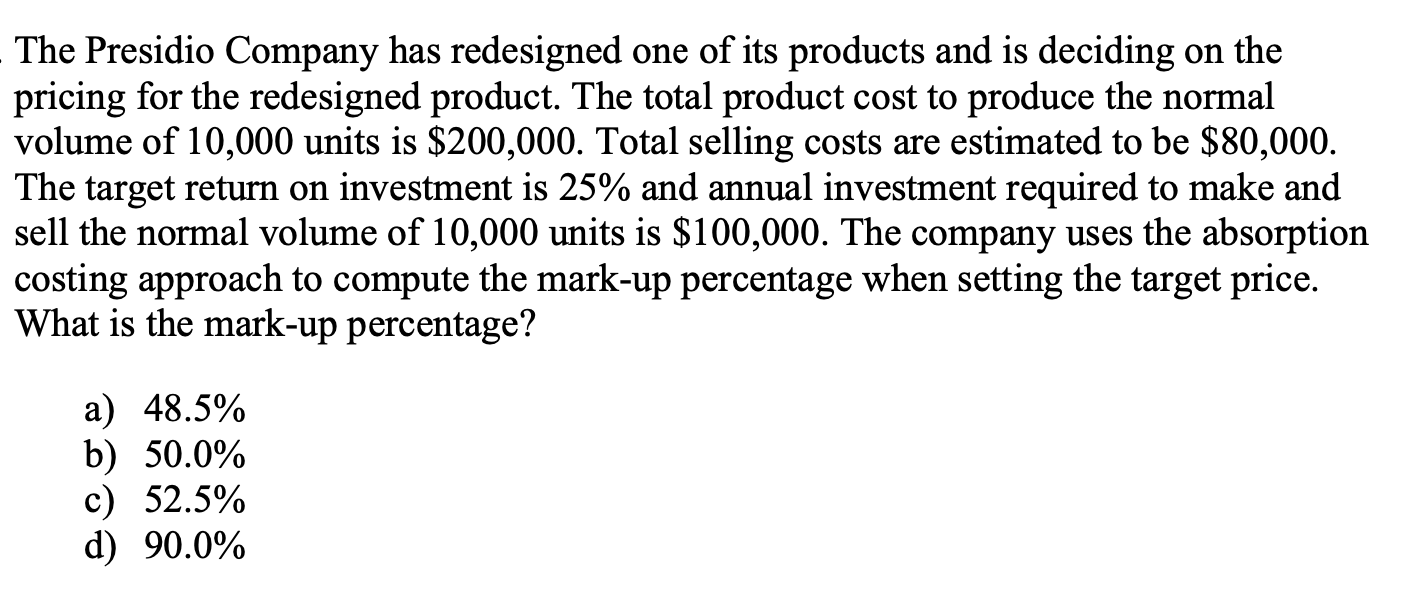 The Presidio Company has redesigned one of its products and is deciding on the
pricing for the redesigned product. The total product cost to produce the normal
volume of 10,000 units is $200,000. Total selling costs are estimated to be $80,000.
The target return on investment is 25% and annual investment required to make and
sell the normal volume of 10,000 units is $100,000. The company uses the absorption
costing approach to compute the mark-up percentage when setting the target price.
What is the mark-up percentage?
a) 48.5%
b) 50.0%
c) 52.5%
d) 90.0%
