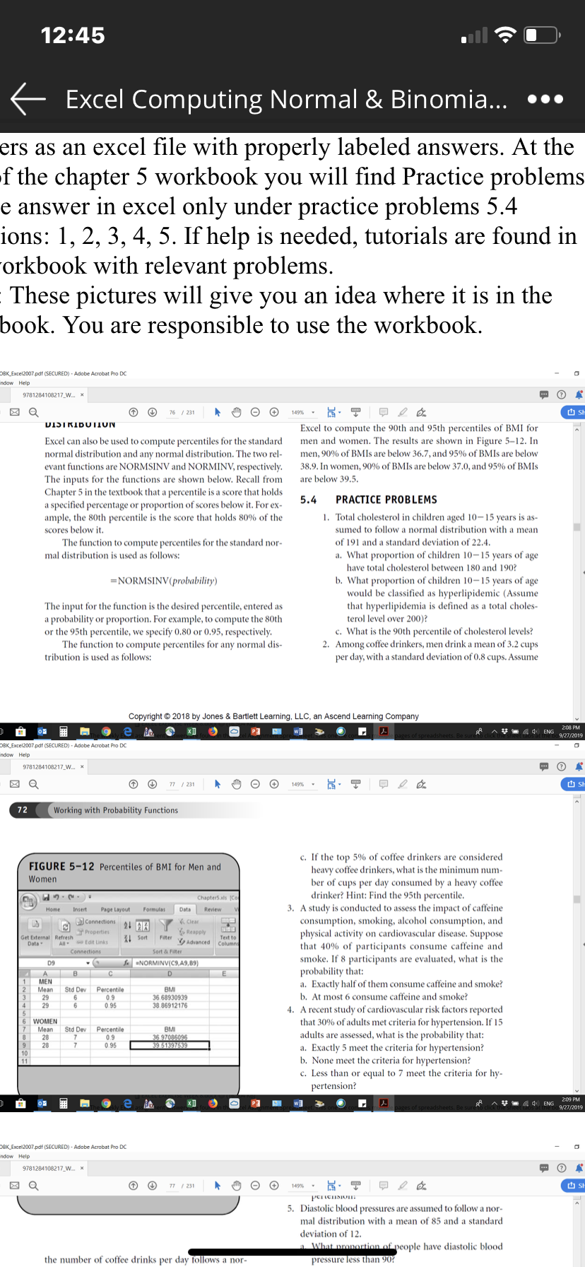 12:45
E Excel Computing Normal & Binomia... •..
ers as an excel file with properly labeled answers. At the
f the chapter 5 workbook you will find Practice problems
e answer in excel only under practice problems 5.4
ions: 1, 2, 3, 4, 5. If help is needed, tutorials are found in
Forkbook with relevant problems.
These pictures will give you an idea where it is in the
book. You are resp
onsible to use the workbook.
OBK_Excel2007.pdf (SECURED) - Adobe Acrobat Pro DC
ndow Help
9781284108217_W. x
76 / 231
149%-
VISTRIBUTION
Excel to compute the 90th and 95th percentiles of BMI for
men and women. The results are shown in Figure 5-12. In
Excel can also be used to compute percentiles for the standard
normal distribution and any normal distribution. The two rel-
men, 90% of BMIS are below 36.7, and 95% of BMIS are below
38.9. In women, 90% of BMIS are below 37.0, and 95% of BMIS
evant functions are NORMSINV and NORMINV, respectively.
The inputs for the functions are shown below. Recall from
Chapter 5 in the textbook that a percentile is a score that holds
a specified percentage or proportion of scores below it. For ex-
ample, the 80th percentile is the score that holds 80% of the
are below 39,5.
5.4
PRACTICE PROBLEMS
1. Total cholesterol in children aged 10-15 years is as-
sumed to follow a normal distribution with a mean
scores below it.
The function to compute percentiles for the standard nor-
of 191 and a standard deviation of 22.4.
a. What proportion of children 10–15 years of age
have total cholesterol between 180 and 190?
mal distribution is used as follows:
b. What proportion of children 10-15 years of age
would be classified as hyperlipidemic (Assume
that hyperlipidemia is defined as a total choles-
terol level over 200)?
c. What is the 90th percentile of cholesterol levels?
2. Among coffee drinkers, men drink a mean of 3.2 cups
per day, with a standard deviation of 0.8 cups. Assume
=NORMSINV(probability)
The input for the function is the desired percentile, entered as
a probability or proportion. For example, to compute the 80th
or the 95th percentile, we specify 0.80 or 0.95, respectively.
The function to compute percentiles for any normal dis-
tribution is used as follows:
Copyright © 2018 by Jones & Bartlett Learning, LLC, an Ascend Learning Company
208 PM
V- A 4 ENG
9/27/2019
DBK Excel2007.pdf (SECURED) - Adobe Acrobat Pro DC
ndow Help
9781284108217 W. x
77 / 231
149%
O Sh
72
Working with Probability Functions
c. If the top 5% of coffee drinkers are considered
heavy coffee drinkers, what is the minimum num-
ber of cups per day consumed by a heavy coffee
drinker? Hint: Find the 95th percentile.
3. A study is conducted to assess the
consumption, smoking, alcohol consumption, and
physical activity on cardiovascular disease. Suppose
that 40% of participants consume caffeine and
smoke. If 8 participants are evaluated, what is the
probability that:
a. Exactly half of them consume caffeine and smoke?
b. At most 6 consume caffeine and smoke?
4. A recent study of cardiovascular risk factors reported
that 30% of adults met criteria for hypertension. If 15
FIGURE 5-12 Percentiles of BMI for Men and
Women
Chapters.als (Co
of caffeine
Page I
Connections1
Home
Insert
Revie
K Clear
Reapoly
Advanced
Properties
Get External Refresh
Data
3I Sort
Columns
All
Connections
Sort & Fiter
D9
SNORMINV(C9,A9,89)
MEN
Percentile
0.9
0.95
Mean
Std Dev
BMI
29
29
36 68930939
38.86912176
WOMEN
Mean
28
Percentile
0.9
0.95
Std Dev
BMI
36 97086096
39 51397539
adults are assessed, what is the probability that:
28
a. Exactly 5 meet the criteria for hypertension?
b. None meet the criteria for hypertension?
c. Less than or equal to 7 meet the criteria for hy-
10
pertension?
209 PM
^V 4 ENG 9/27/2019
OBK Excel2007.pdf (SECURED) - Adobe Acrobat Pro DC
ndow Help
9781284108217_w. x
77 / 231
149%
5. Diastolic blood pressures are assumed to follow a nor-
mal distribution with a mean of 85 and a standard
deviation of 12.
a What pronortion of people have djastolic blood
the number of coffee drinks per day follows a nor-
pressure less than 90?
