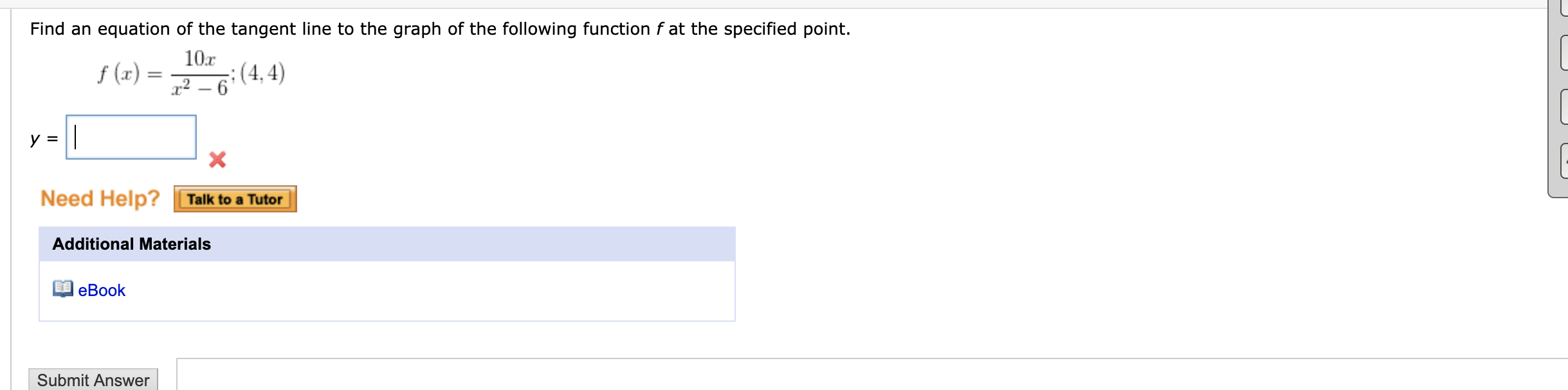 Find an equation of the tangent line to the graph of the following function f at the specified point.
f (x) =
10r
;(4, 4)
x2 – 6
y = |
Need Help? Talk to a Tutor
Additional Materials
еВook
