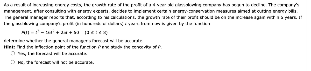 As a result of increasing energy costs, the growth rate of the profit of a 4-year old glassblowing company has begun to decline. The company's
management, after consulting with energy experts, decides to implement certain energy-conservation measures aimed at cutting energy bills.
The general manager reports that, according to his calculations, the growth rate of their profit should be on the increase again within 5 years. If
the glassblowing company's profit (in hundreds of dollars) t years from now is given by the function
P(t) = t - 16t? + 25t + 50
(0 <t< 8)
%3D
determine whether the general manager's forecast will be accurate.
Hint: Find the inflection point of the function P and study the concavity of P.
Yes, the forecast will be accurate.
No, the forecast will not be accurate.
