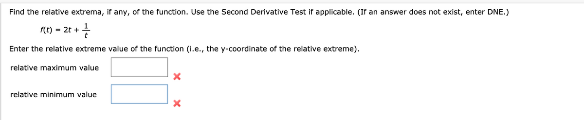 Find the relative extrema, if any, of the function. Use the Second Derivative Test if applicable. (If an answer does not exist, enter DNE.)
f(t) =
= 2t +
t
Enter the relative extreme value of the function (i.e., the y-coordinate of the relative extreme).
relative maximum value
relative minimum value
