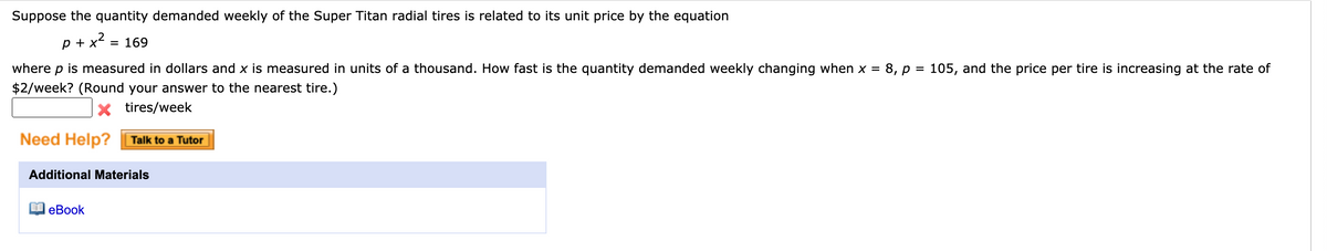Suppose the quantity demanded weekly of the Super Titan radial tires is related to its unit price by the equation
p + x = 169
where p is measured in dollars and x is measured in units of a thousand. How fast is the quantity demanded weekly changing when x = 8, p = 105, and the price per tire is increasing at the rate of
$2/week? (Round your answer to the nearest tire.)
x tires/week
Need Help?
Talk to a Tutor
Additional Materials
еBook

