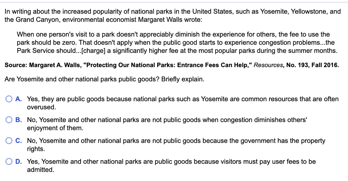 In writing about the increased popularity of national parks in the United States, such as Yosemite, Yellowstone, and
the Grand Canyon, environmental economist Margaret Walls wrote:
When one person's visit to a park doesn't appreciably diminish the experience for others, the fee to use the
park should be zero. That doesn't apply when the public good starts to experience congestion problems...the
Park Service should...[charge] a significantly higher fee at the most popular parks during the summer months.
Source: Margaret A. Walls, "Protecting Our National Parks: Entrance Fees Can Help," Resources, No. 193, Fall 2016.
Are Yosemite and other national parks public goods? Briefly explain.
A. Yes, they are public goods because national parks such as Yosemite are common resources that are often
overused.
B. No, Yosemite and other national parks are not public goods when congestion diminishes others'
enjoyment of them.
C. No, Yosemite and other national parks are not public goods because the government has the property
rights.
D. Yes, Yosemite and other national parks are public goods because visitors must pay user fees to be
admitted.
