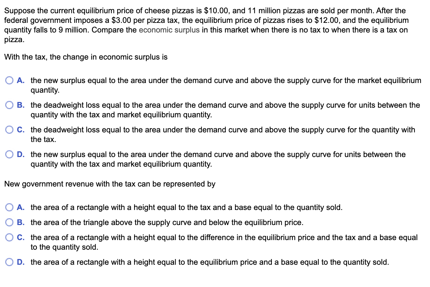 Suppose the current equilibrium price of cheese pizzas is $10.00, and 11 million pizzas are sold per month. After the
federal government imposes a $3.00 per pizza tax, the equilibrium price of pizzas rises to $12.00, and the equilibrium
quantity falls to 9 million. Compare the economic surplus in this market when there is no tax to when there is a tax on
pizza.
With the tax, the change in economic surplus is
O A. the new surplus equal to the area under the demand curve and above the supply curve for the market equilibrium
quantity.
B. the deadweight loss equal to the area under the demand curve and above the supply curve for units between the
quantity with the tax and market equilibrium quantity.
O C. the deadweight loss equal to the area under the demand curve and above the supply curve for the quantity with
the tax.
D. the new surplus equal to the area under the demand curve and above the supply curve for units between the
quantity with the tax and market equilibrium quantity.
New government revenue with the tax can be represented by
A. the area of a rectangle with a height equal to the tax and a base equal to the quantity sold.
B. the area of the triangle above the supply curve and below the equilibrium price.
C. the area of a rectangle with a height equal to the difference in the equilibrium price and the tax and a base equal
to the quantity sold.
D. the area of a rectangle with a height equal to the equilibrium price and a base equal to the quantity sold.
