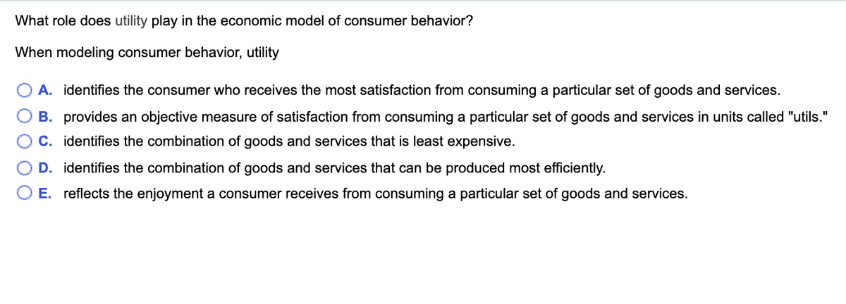 What role does utility play in the economic model of consumer behavior?
When modeling consumer behavior, utility
A. identifies the consumer who receives the most satisfaction from consuming a particular set of goods and services.
B. provides an objective measure of satisfaction from consuming a particular set of goods and services in units called "utils."
C. identifies the combination of goods and services that is least expensive.
D. identifies the combination of goods and services that can be produced most efficiently.
E. reflects the enjoyment a consumer receives from consuming a particular set of goods and services.
O O
