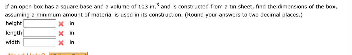 If an open box has a square base and a volume of 103 in.3 and is constructed from a tin sheet, find the dimensions of the box,
assuming a minimum amount of material is used in its construction. (Round your answers to two decimal places.)
height|
in
length
X in
width
X in
