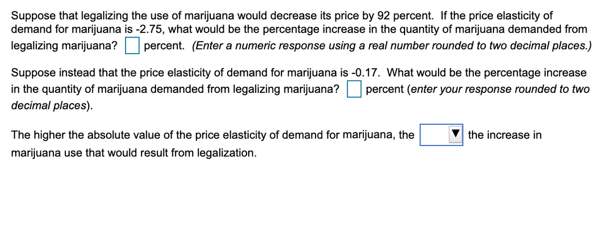 Suppose that legalizing the use of marijuana would decrease its price by 92 percent. If the price elasticity of
demand for marijuana is -2.75, what would be the percentage increase in the quantity of marijuana demanded from
legalizing marijuana?
percent. (Enter a numeric response using a real number rounded to two decimal places.)
Suppose instead that the price elasticity of demand for marijuana is -0.17. What would be the percentage increase
in the quantity of marijuana demanded from legalizing marijuana?
decimal places).
percent (enter your response rounded to two
The higher the absolute value of the price elasticity of demand for marijuana, the
V the increase in
marijuana use that would result from legalization.

