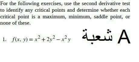 For the following exercises, use the second derivative test
to identify any critical points and determine whether each
critical point is a maximum, minimum, saddle point, or
none of these.
1. f(x, y) = x² + 2y² -x?y
A شعبة
