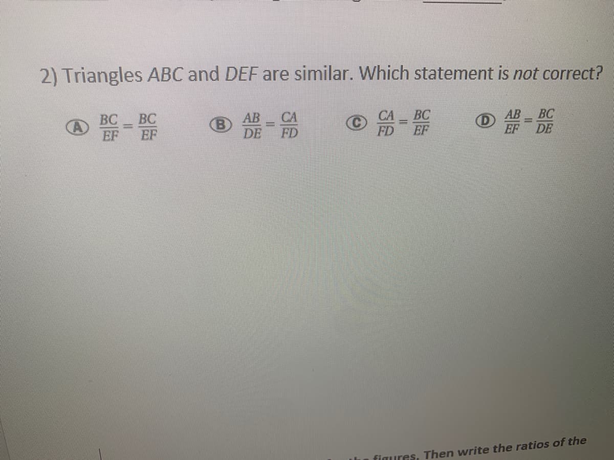 2) Triangles ABC and DEF are similar. Which statement is not correct?
BC
AB
BC
AB
DE
CA
FD
BC
BC
EF
FD
EF
EF
DE
figures, Then write the ratios of the
