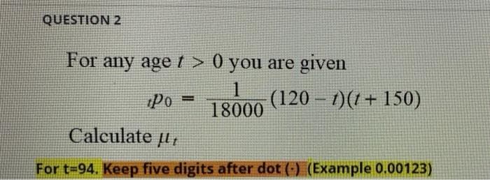 QUESTION 2
For any age t > 0 you are given
1.
18000
(120 – 1)(1+ 150)
Po
Calculate u,
For t-94. Keep five digits after dot (-) (Example 0.00123)
