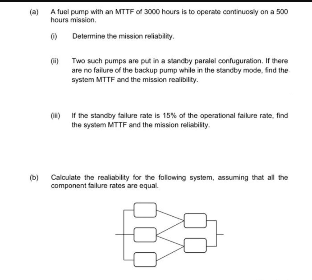 (a)
A fuel pump with an MTTF of 3000 hours is to operate continuosly on a 500
hours mission.
(i)
Determine the mission reliability.
(ii)
Two such pumps are put in a standby paralel confuguration. If there
are no failure of the backup pump while in the standby mode, find the.
system MTTF and the mission realibility.
(ii)
If the standby failure rate is 15% of the operational failure rate, find
the system MTTF and the mission reliability.
Calculate the realiability for the following system, assuming that all the
component failure rates are equal.
(b)
