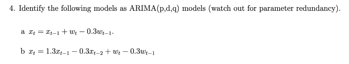 4. Identify the following models as ARIMA(p,d,q) models (watch out for parameter redundancy).
a xt = Xt-1† Wt –
- 0.3wt-1.
b xt =
1.3x-1 – 0.3xt-2 + Wt – 0.3wWr–1
