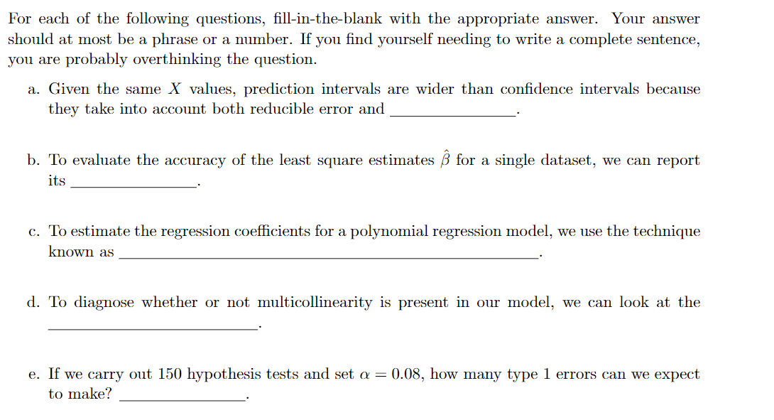 For each of the following questions, fill-in-the-blank with the appropriate answer. Your answer
should at most be a phrase or a number. If you find yourself needing to write a complete sentence,
you are probably overthinking the question.
a. Given the same X values, prediction intervals are wider than confidence intervals because
they take into account both reducible error and
b. To evaluate the accuracy of the least square estimates B for a single dataset, we can report
its
c. To estimate the regression coefficients for a polynomial regression model, we use the technique
known as
d. To diagnose whether or not multicollinearity is present in our model, we can look at the
e. If we carry out 150 hypothesis tests and set a = 0.08, how many type 1 errors can we expect
to make?
