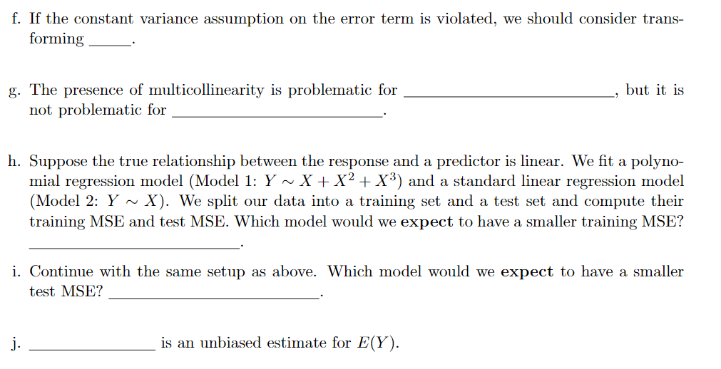 f. If the constant variance assumption on the error term is violated, we should consider trans-
forming
g. The presence of multicollinearity is problematic for
not problematic for
but it is
h. Suppose the true relationship between the response and a predictor is linear. We fit a
mial regression model (Model 1: Y - X + X² + X³) and a standard linear regression model
(Model 2: Y ~
training MSE and test MSE. Which model would we expect to have a smaller training MSE?
polyno-
X). We split our data into a training set and a test set and compute their
i. Continue with the same setup as above. Which model would we expect to have a smaller
test MSE?
j.
is an unbiased estimate for E(Y).
