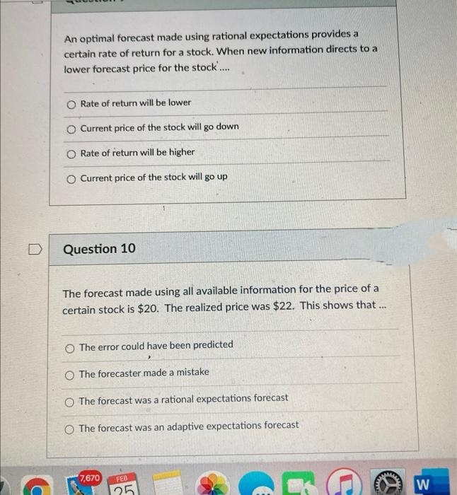 An optimal forecast made using rational expectations provides a
certain rate of return for a stock. When new information directs to a
lower forecast price for the stock.
Rate of return will be lower
O Current price of the stock will
down
go
O Rate of return will be higher
O Current price of the stock will go up
Question 10
The forecast made using all available information for the price of a
certain stock is $20. The realized price was $22. This shows that.
O The error could have been predicted
O The forecaster made a mistake
O The forecast was a rational expectations forecast
O The forecast was an adaptive expectations forecast
7,670
FEB
25
W
