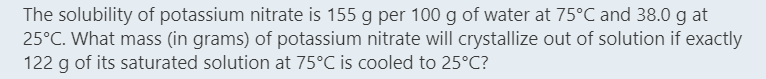The solubility of potassium nitrate is 155 g per 100 g of water at 75°C and 38.0 g at
25°C. What mass (in grams) of potassium nitrate will crystallize out of solution if exactly
122 g of its saturated solution at 75°C is cooled to 25°C?
