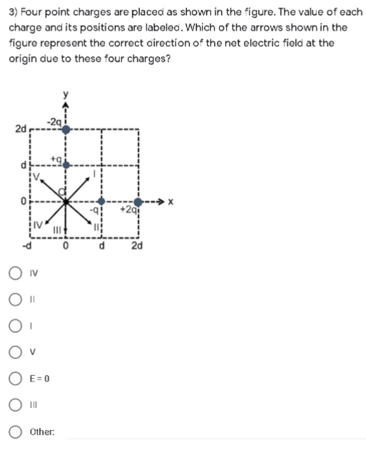 3) Four point charges are placed as shown in the figure. The value of each
charge and its positions are labeled. Which of the arrows shown in the
figure represent the correct airection of the net electric field at the
origin due to these four charges?
-2g
2d
2d
IV
O v
O E= 0
O II
Other:
