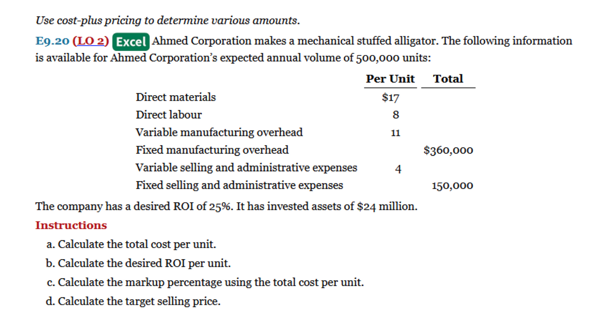Use cost-plus pricing to determine various amounts.
E9.20 (LO 2) Excel Ahmed Corporation makes a mechanical stuffed alligator. The following information
is available for Ahmed Corporation's expected annual volume of 500,000 units:
Per Unit
Direct materials
Direct labour
Variable manufacturing overhead
Fixed manufacturing overhead
Variable selling and administrative expenses
Fixed selling and administrative expenses
The company has a desired ROI of 25%. It has invested assets of $24 million.
Instructions
a. Calculate the total cost per unit.
b. Calculate the desired ROI per unit.
c. Calculate the markup percentage using the total cost per unit.
d. Calculate the target selling price.
$17
8
11
4
Total
$360,000
150,000