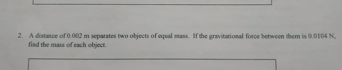2. A distance of 0.002 m separates two objects of equal mass. If the gravitational force between them is 0.0104 N,
find the mass of each object.
