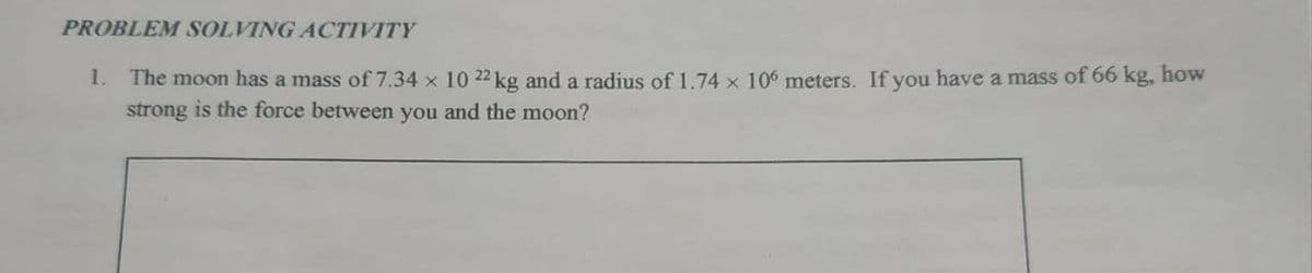 PROBLEM SOLVING ACTIVITY
1. The moon has a mass of 7.34 x 10 22 kg and a radius of 1.74 x 106 meters. If you have a mass of 66 kg, how
strong is the force between you and the moon?
