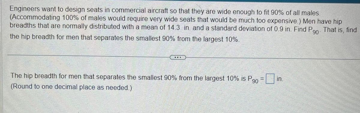Engineers want to design seats in commercial aircraft so that they are wide enough to fit 90% of all males.
(Accommodating 100% of males would require very wide seats that would be much too expensive.) Men have hip
breadths that are normally distributed with a mean of 14.3 in. and a standard deviation of 0.9 in. Find P That is, find
90
the hip breadth for men that separates the smallest 90% from the largest 10%.
DOL
The hip breadth for men that separates the smallest 90% from the largest 10% is P
(Round to one decimal place as needed.)
90
in.