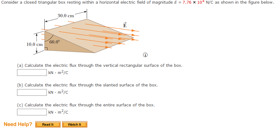 Consider a closed triangular box resting within a horizontal electric field of magnitude E = 7.76 x 104 N/C as shown in the figure below.
10.0 cm
30.0 cm
60.0⁰
(a) Calculate the electric flux through the vertical rectangular surface of the box.
kNm²/C
(b) Calculate the electric flux through the slanted surface of the box.
kNm²/C
Need Help?
(c) Calculate the electric flux through the entire surface of the box.
kN - m²/c
Read It
Watch It