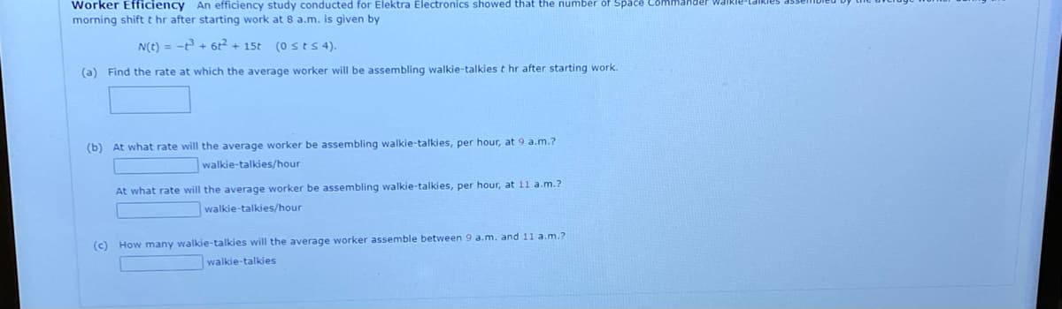 Worker Efficiency An efficiency study conducted for Elektra Electronics showed that the number of Space
morning shiftt hr after starting work at 8 a.m. is given by
N(t) = -t + 6t2 + 15t (0 sts 4).
(a)
Find the rate at which the average worker will be assembling walkie-talkies t hr after starting work.
(b) At what rate will the average worker be assembling walkie-talkies, per hour, at 9 a.m.?
walkie-talkies/hour
At what rate will the average worker be assembling walkie-talkies, per hour, at 11 a.m.?
walkie-talkies/hour
(c) How many walkie-talkies will the average worker assemble between 9 a.m. and 11 a.m.?
walkie-talkies
