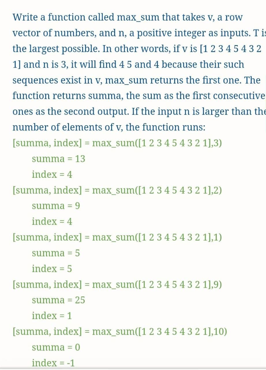Write a function called max_sum that takes v, a row
vector of numbers, and n, a positive integer as inputs. T is
the largest possible. In other words, if v is [1 2 3 45 43 2
1] and n is 3, it will find 4 5 and 4 because their such
sequences exist in v, max_sum returns the first one. The
function returns summa, the sum as the first consecutive
ones as the second output. If the input n is larger than the
number of elements of v, the function runs:
[summa, index] = max_sum([1 2 3 4 5 4 3 2 1],3)
%3D
summa =
13
index = 4
[summa, index] = max_sum([1 2 3 4 5 4 3 2 1],2)
summa = 9
index = 4
[summa, index] = max_sum([1 2 345 4 3 2 1],1)
summa
5
index = 5
%3D
[summa, index] = max_sum([1 2 3 4 5 4 3 2 1],9)
summa = 25
index = 1
[summa, index] = max_sum([1 2 3 4 5 4 3 2 1],10)
summa =
index = -1
