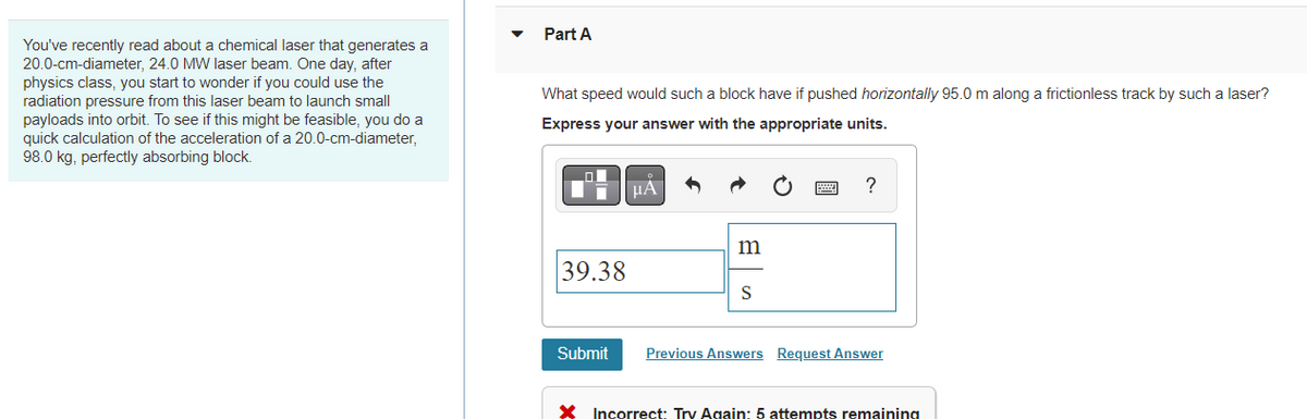Part A
You've recently read about a chemical laser that generates a
20.0-cm-diameter, 24.0 MW laser beam. One day, after
physics class, you start to wonder if you could use the
radiation pressure from this laser beam to launch small
What speed would such a block have if pushed horizontally 95.0 m along a frictionless track by such a laser?
payloads into orbit. To see if this might be feasible, you do a
quick calculation of the acceleration of a 20.0-cm-diameter,
98.0 kg, perfectly absorbing block.
Express your answer with the appropriate units.
HÀ
39.38
S
Submit
Previous Answers Request Answer
X Incorrect: Try Again: 5 attempts remaining
