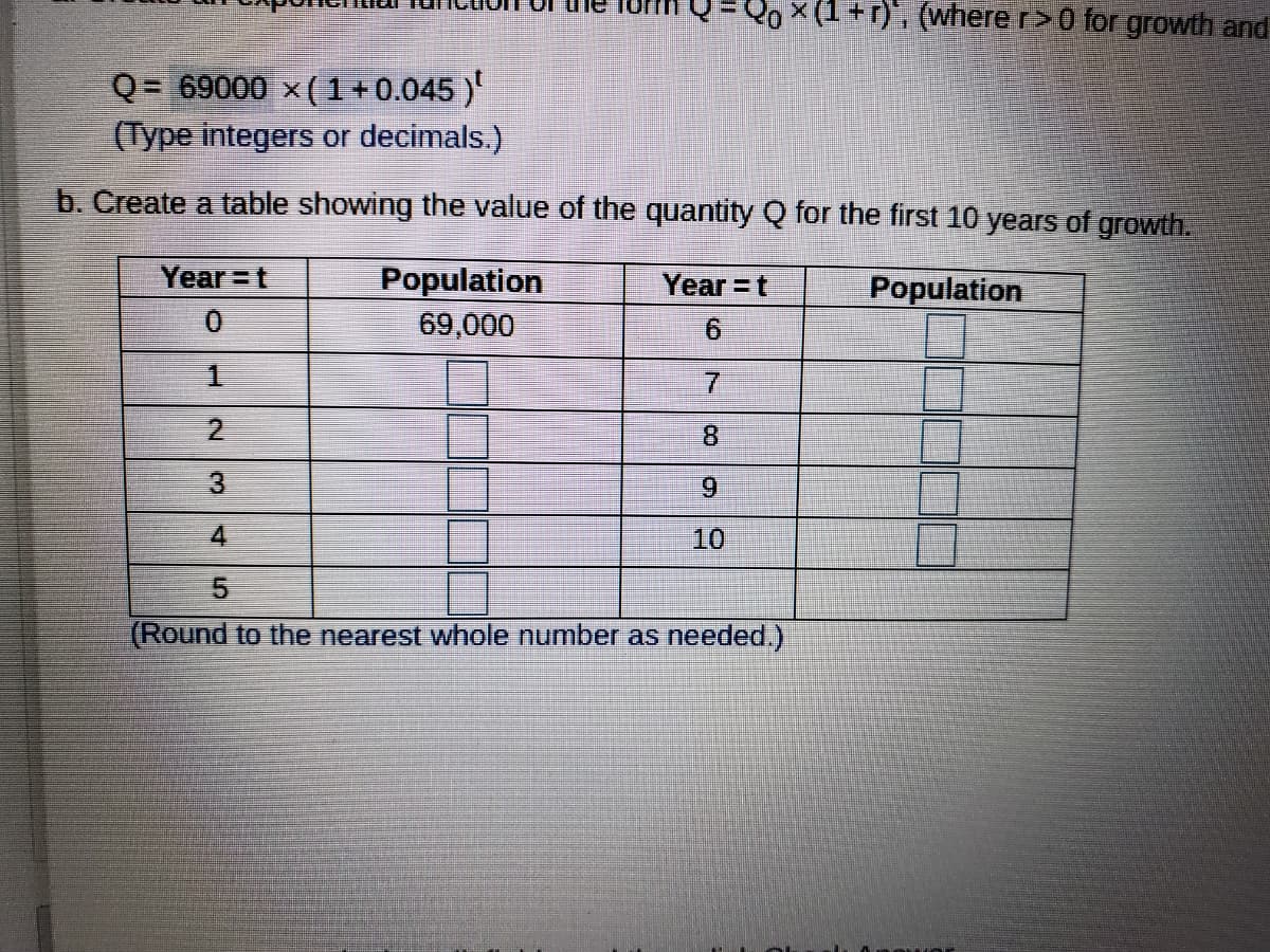 20x(1+r). (where r>0 for growth and
Q = 69000 x(1+0.045 )
(Type integers or decimals.)
b. Create a table showing the value of the quantity Q for the first 10 years of growth.
Population
69,000
Year =t
Year =t
Population
0.
9.
2.
8.
6.
4.
10
(Round to the nearest whole number as needed.)
