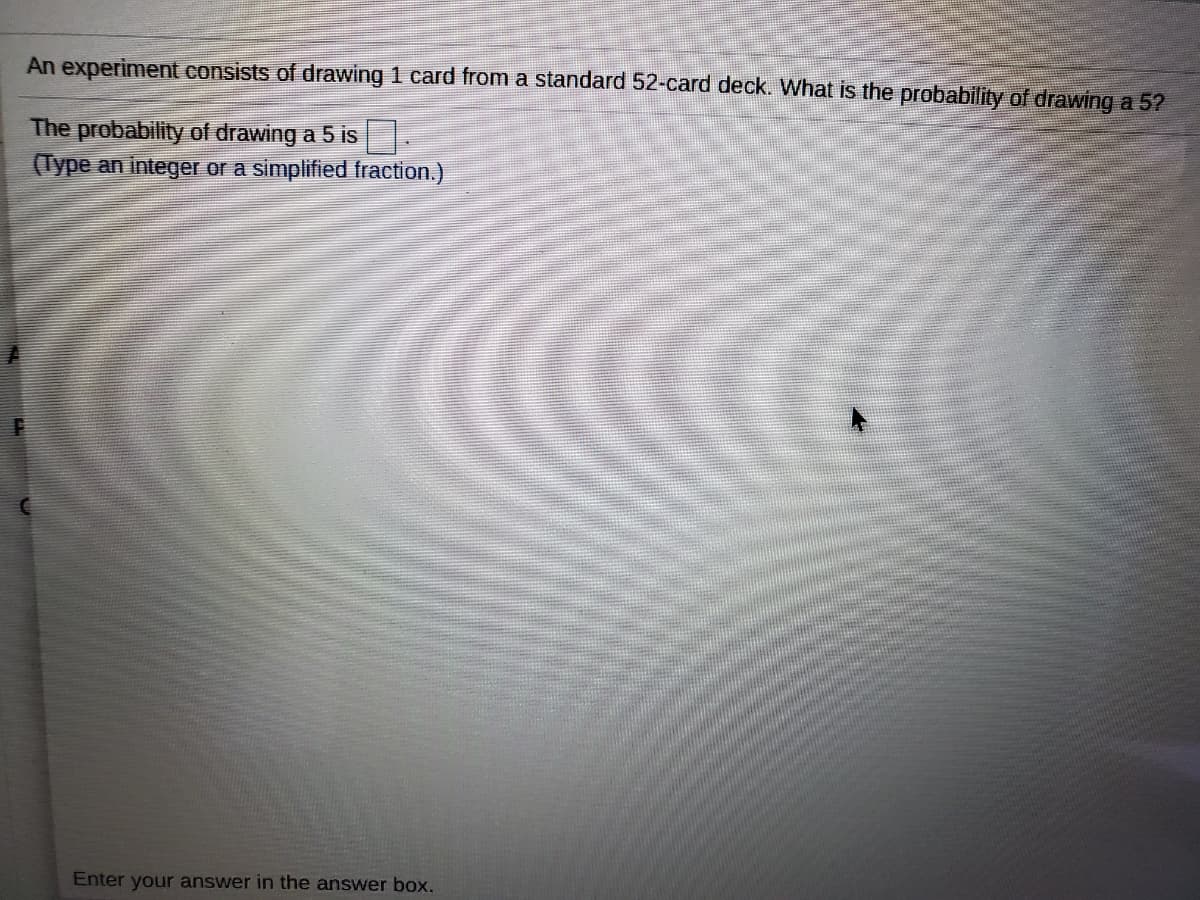 An experiment consists of drawing 1 card from a standard 52-card deck. What is the probability of drawing a 5?
The probability of drawing a 5 is
(Type an integer or a simplified fraction.)
Enter your answer in the answer box.
