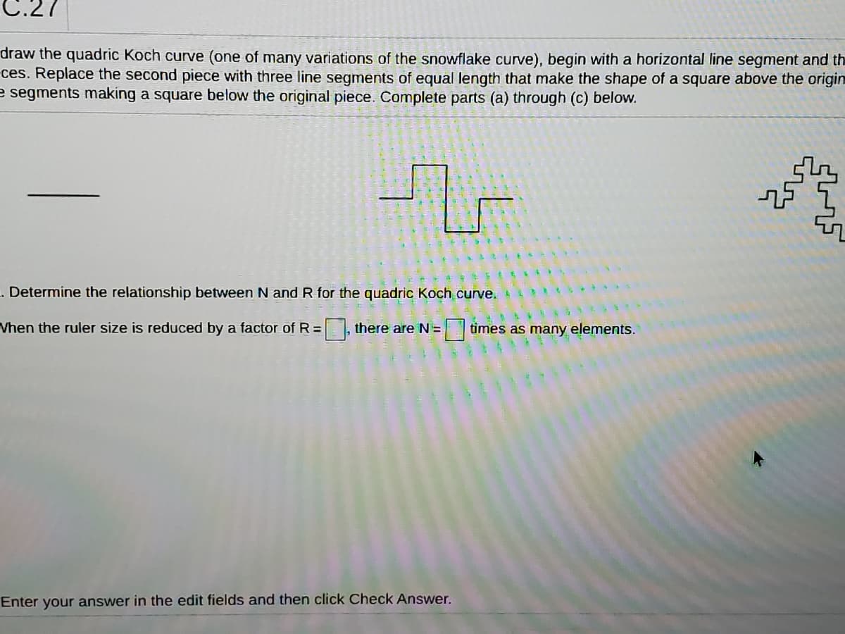C.27
draw the quadric Koch curve (one of many variations of the snowflake curve), begin with a horizontal line segment and th
ces. Replace the second piece with three line segments of equal length that make the shape of a square above the origin
e segments making a square below the original piece. Complete parts (a) through (c) below.
Determine the relationship between N and R for the quadric Koch curve.
Vhen the ruler size is reduced by a factor of R=, there are N=
times as many elements.
Enter your answer in the edit fields and then click Check Answer.
