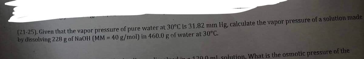 (21-25). Given that the vapor pressure of pure water at 30°C is 31.82 mm Hg, calculate the vapor pressure of a solution made
by dissolving 228 g of NaOH (MM = 40 g/mol) in 460.0 g of water at 30°C.
und in o 1300 ml, solution. What is the osmotic pressure of the