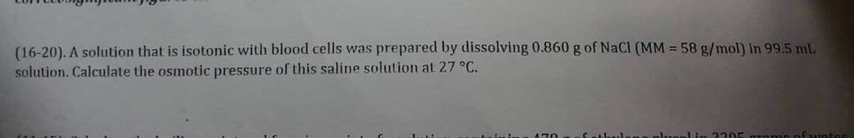 (16-20). A solution that is isotonic with blood cells was prepared by dissolving 0.860 g of NaCl (MM = 58 g/mol) in 99.5 mL
solution. Calculate the osmotic pressure of this saline solution at 27 °C.
(11 in a
na glucol in 2205 grams of water